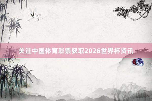 关注中国体育彩票获取2026世界杯资讯