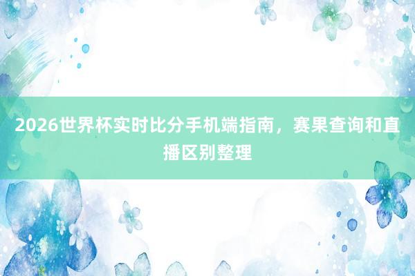 2026世界杯实时比分手机端指南，赛果查询和直播区别整理